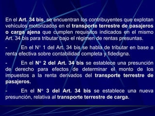 En el Art. 34 bis, se encuentran los contribuyentes que explotan
vehículos motorizados en el transporte terrestre de pasajeros
o carga ajena que cumplen requisitos indicados en el mismo
Art. 34 bis para tributar bajo el régimen de rentas presuntas.
- En el N° 1 del Art. 34 bis se habla de tributar en base a
renta efectiva sobre contabilidad completa y fidedigna.
- En el N° 2 del Art. 34 bis se establece una presunción
de derecho para efectos de determinar el monto de los
impuestos a la renta derivados del transporte terrestre de
pasajeros.
- En el N° 3 del Art. 34 bis se establece una nueva
presunción, relativa al transporte terrestre de carga.
 