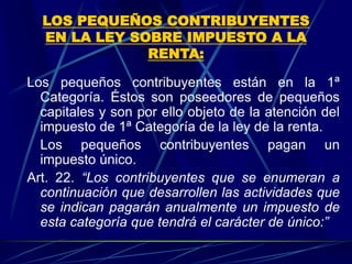 LOS PEQUEÑOS CONTRIBUYENTES
EN LA LEY SOBRE IMPUESTO A LA
RENTA:
Los pequeños contribuyentes están en la 1ª
Categoría. Éstos son poseedores de pequeños
capitales y son por ello objeto de la atención del
impuesto de 1ª Categoría de la ley de la renta.
Los pequeños contribuyentes pagan un
impuesto único.
Art. 22. “Los contribuyentes que se enumeran a
continuación que desarrollen las actividades que
se indican pagarán anualmente un impuesto de
esta categoría que tendrá el carácter de único:”
 