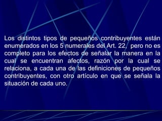 Los distintos tipos de pequeños contribuyentes están
enumerados en los 5 numerales del Art. 22, pero no es
completo para los efectos de señalar la manera en la
cual se encuentran afectos, razón por la cual se
relaciona, a cada una de las definiciones de pequeños
contribuyentes, con otro artículo en que se señala la
situación de cada uno.
 