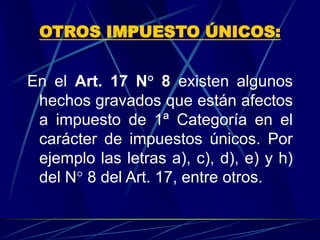 OTROS IMPUESTO ÚNICOS:
En el Art. 17 N° 8 existen algunos
hechos gravados que están afectos
a impuesto de 1ª Categoría en el
carácter de impuestos únicos. Por
ejemplo las letras a), c), d), e) y h)
del N° 8 del Art. 17, entre otros.
 