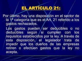 EL ARTÍCULO 21:
Por último, hay una disposición en el sector de
la 1ª categoría que es el Art. 21 referido a los
gastos rechazados.
Los gastos pueden ser deducibles o no
deducibles según si cumplen con los
requisitos establecidos por la ley. A través de
esta disposición, el legislador trata de
impedir que los dueños de las empresas
retiren o efectúen gastos que la ley no
acepta.
 