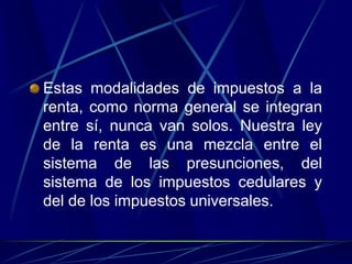 Estas modalidades de impuestos a la
renta, como norma general se integran
entre sí, nunca van solos. Nuestra ley
de la renta es una mezcla entre el
sistema de las presunciones, del
sistema de los impuestos cedulares y
del de los impuestos universales.
 