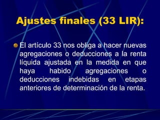 Ajustes finales (33 LIR):
El artículo 33 nos obliga a hacer nuevas
agregaciones o deducciones a la renta
líquida ajustada en la medida en que
haya habido agregaciones o
deducciones indebidas en etapas
anteriores de determinación de la renta.
 