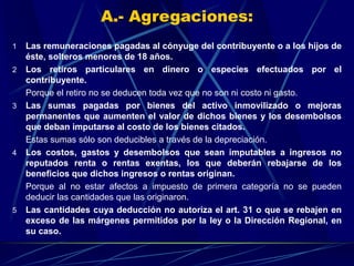 A.- Agregaciones:
1 Las remuneraciones pagadas al cónyuge del contribuyente o a los hijos de
éste, solteros menores de 18 años.
2 Los retiros particulares en dinero o especies efectuados por el
contribuyente.
Porque el retiro no se deducen toda vez que no son ni costo ni gasto.
3 Las sumas pagadas por bienes del activo inmovilizado o mejoras
permanentes que aumenten el valor de dichos bienes y los desembolsos
que deban imputarse al costo de los bienes citados.
Estas sumas sólo son deducibles a través de la depreciación.
4 Los costos, gastos y desembolsos que sean imputables a ingresos no
reputados renta o rentas exentas, los que deberán rebajarse de los
beneficios que dichos ingresos o rentas originan.
Porque al no estar afectos a impuesto de primera categoría no se pueden
deducir las cantidades que las originaron.
5 Las cantidades cuya deducción no autoriza el art. 31 o que se rebajen en
exceso de las márgenes permitidos por la ley o la Dirección Regional, en
su caso.
 