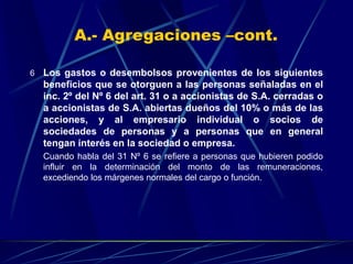 6 Los gastos o desembolsos provenientes de los siguientes
beneficios que se otorguen a las personas señaladas en el
inc. 2º del Nº 6 del art. 31 o a accionistas de S.A. cerradas o
a accionistas de S.A. abiertas dueños del 10% o más de las
acciones, y al empresario individual o socios de
sociedades de personas y a personas que en general
tengan interés en la sociedad o empresa.
Cuando habla del 31 Nº 6 se refiere a personas que hubieren podido
influir en la determinación del monto de las remuneraciones,
excediendo los márgenes normales del cargo o función.
A.- Agregaciones –cont.
 