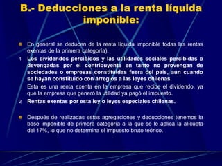 B.- Deducciones a la renta líquida
imponible:
En general se deducen de la renta líquida imponible todas las rentas
exentas de la primera categoría).
1 Los dividendos percibidos y las utilidades sociales percibidas o
devengadas por el contribuyente en tanto no provengan de
sociedades o empresas constituidas fuera del país, aun cuando
se hayan constituido con arreglos a las leyes chilenas.
Esta es una renta exenta en la empresa que recibe el dividendo, ya
que la empresa que generó la utilidad ya pagó el impuesto.
2 Rentas exentas por esta ley o leyes especiales chilenas.
Después de realizadas estas agregaciones y deducciones tenemos la
base imponible de primera categoría a la que se le aplica la alícuota
del 17%, lo que no determina el impuesto bruto teórico.
 
