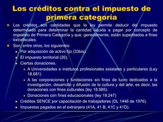 Los créditos contra el impuesto de
primera categoría
Los créditos son cantidades que la ley permite deducir del impuesto
determinado para determinar la cantidad líquida a pagar por concepto de
impuesto de Primera Categoría y que, generalmente, están supeditados a fines
extrafiscales.
Son, entre otros, los siguientes:
 Por adquisición de activo fijo (33bis).
 El impuesto territorial (20).
 Ciertas donaciones.
 A Universidades e institutos profesionales estatales y particulares (Ley
18.681)
 A las corporaciones y fundaciones sin fines de lucro dedicados a la
investigación, desarrollo y difusión de la cultura y del arte, es decir, las
donaciones con fines culturales (ley 18.985).
 Donaciones con fines educacionales (ley 19.247)
 Créditos SENCE por capacitación de trabajadores (DL 1446 de 1976).
 Impuestos pagados en el extranjero (41A, 41 B, 41C y 41D).
 