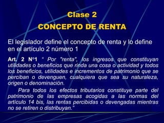 Clase 2
CONCEPTO DE RENTA
El legislador define el concepto de renta y lo define
en el artículo 2 número 1
Art. 2 N°1 “ Por "renta", los ingresos que constituyan
utilidades o beneficios que rinda una cosa o actividad y todos
los beneficios, utilidades e incrementos de patrimonio que se
perciban o devenguen, cualquiera que sea su naturaleza,
origen o denominación.
Para todos los efectos tributarios constituye parte del
patrimonio de las empresas acogidas a las normas del
artículo 14 bis, las rentas percibidas o devengadas mientras
no se retiren o distribuyan.”
 