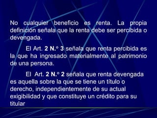 No cualquier beneficio es renta. La propia
definición señala que la renta debe ser percibida o
devengada.
El Art. 2 N.° 3 señala que renta percibida es
la que ha ingresado materialmente al patrimonio
de una persona.
El Art. 2 N.° 2 señala que renta devengada
es aquella sobre la que se tiene un título o
derecho, independientemente de su actual
exigibilidad y que constituye un crédito para su
titular
 