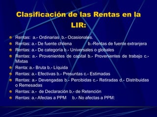 Clasificación de las Rentas en la
LIR:
Rentas: a.- Ordinarias b.- Ocasionales.
Rentas: a.- De fuente chilena b.-Rentas de fuente extranjera
Rentas: a.- De categoría b.- Universales o globales
Rentas: a.- Provenientes de capital b.- Provenientes de trabajo c.-
Mixtas
Renta: a.- Bruta b.- Líquida
Rentas: a.- Efectivas b.- Presuntas c.- Estimadas
Rentas: a.- Devengadas b.- Percibidas c.- Retiradas d.- Distribuidas
o Remesadas
Rentas: a.- de Declaración b.- de Retención
Rentas: a.- Afectas a PPM b.- No afectas a PPM:
 
