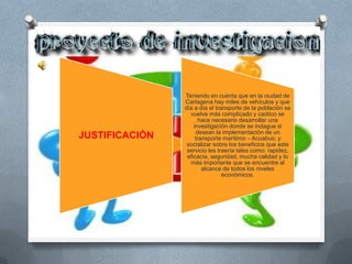 Teniendo en cuenta que en la ciudad de
                Cartagena hay miles de vehículos y que
                día a día el transporte de la población se
                  vuelve más complicado y caótico se
                       hace necesario desarrollar una
                    investigación donde se indague si
                     desean la implementación de un
JUSTIFICACIÒN        transporte marítimo – Acuabus; y
                 socializar sobre los beneficios que este
                 servicio les traería tales como: rapidez,
                 eficacia, seguridad, mucha calidad y lo
                  más importante que se encuentre al
                        alcance de todos los niveles
                                económicos.
 