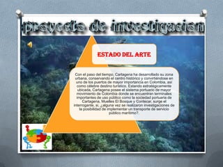 ESTADO DEL ARTE


 Con el paso del tiempo, Cartagena ha desarrollado su zona
 urbana, conservando el centro histórico y convirtiéndose en
  uno de los puertos de mayor importancia en Colombia, así
  como célebre destino turístico. Estando estratégicamente
   ubicada, Cartagena posee el sistema portuario de mayor
  movimiento de Colombia donde se encuentran terminales
  importantes de uso público como la sociedad portuaria de
      Cartagena, Muelles El Bosque y Contecar, surge el
interrogante, si, ¿alguna vez se realizaron investigaciones de
    la posibilidad de implementar un transporte de servicio
                       público marítimo?.
 