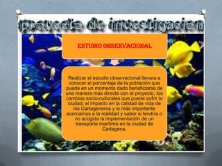 Estudio Observacional




 Realizar el estudio observacional llevara a
 conocer el porcentaje de la población que
puede en un momento dado beneficiarse de
una manera más directa con el proyecto, los
cambios socio-culturales que puede sufrir la
 ciudad, el impacto en la calidad de vida de
    los Cartageneros y lo más importante
acercarnos a la realidad y saber si tendría o
     no acogida la implementación de un
     transporte marítimo en la ciudad de
                 Cartagena.
 
