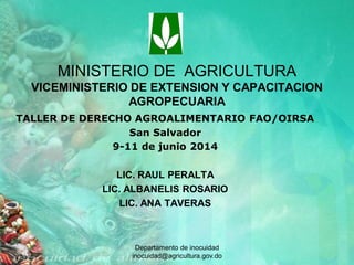 Departamento de inocuidad
inocuidad@agricultura.gov.do
MINISTERIO DE AGRICULTURA
VICEMINISTERIO DE EXTENSION Y CAPACITACION
AGROPECUARIA
TALLER DE DERECHO AGROALIMENTARIO FAO/OIRSA
San Salvador
9-11 de junio 2014
LIC. RAUL PERALTA
LIC. ALBANELIS ROSARIO
LIC. ANA TAVERAS
 