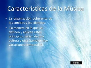 Características de la Música
• La organización coherente de
  los sonidos y los silencios.
• La manera en la que se
  definen y aplican estos
  principios, varían de una
  cultura a otra (también hay
  variaciones temporales).




                                 ÍNDICE
 