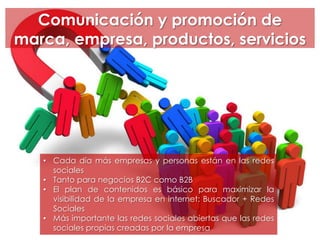 Comunicación y promoción de
marca, empresa, productos, servicios
• Cada día más empresas y personas están en las redes
sociales
• Tanto para negocios B2C como B2B
• El plan de contenidos es básico para maximizar la
visibilidad de la empresa en internet: Buscador + Redes
Sociales
• Más importante las redes sociales abiertas que las redes
sociales propias creadas por la empresa
 
