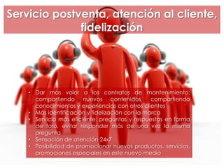Servicio postventa, atención al cliente,
fidelización
• Dar más valor a los contratos de mantenimiento:
compartiendo nuevos contenidos, compartiendo
conocimientos y experiencias con otros clientes
• Más identificación y fidelización con la marca
• Servicio más eficiente: preguntas y respuestas en forma
de foro, evitar responder más de una vez la misma
pregunta
• Sensación de atención 24x7
• Posibilidad de promocionar nuevos productos, servicios,
promociones especiales en este nuevo medio
 