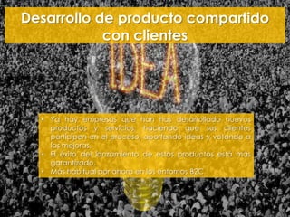 Desarrollo de producto compartido
con clientes
• Ya hay empresas que han has desarrollado nuevos
productos y servicios, haciendo que sus clientes
participen en el proceso, aportando ideas y votando a
las mejoras.
• El éxito del lanzamiento de estos productos está más
garantizado.
• Más habitual por ahora en los entornos B2C.
 