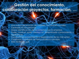 Gestión del conocimiento,
colaboración proyectos, formación, …
• Una nueva generación de intranets: las intranets sociales.
• Centrada en las personas.
• Mayor identificación de las personas con la empresa.
• Poder conocer quién atesora un determinado conocimiento y
experiencia.
• Compartir los conocimientos y experiencias de los más senior.
• Colaborar y compartir de forma pública o privada.
• Más fáciles de usar.
 
