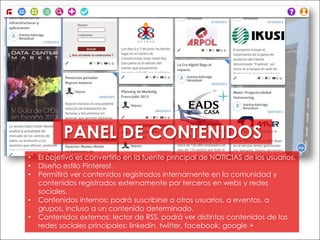 • El objetivo es convertirlo en la fuente principal de NOTICIAS de los usuarios.
• Diseño estilo Pinterest.
• Permitirá ver contenidos registrados internamente en la comunidad y
contenidos registrados externamente por terceros en webs y redes
sociales.
• Contenidos internos: podrá suscribirse a otros usuarios, a eventos, a
grupos, incluso a un contenido determinado.
• Contenidos externos: lector de RSS, podrá ver distintos contenidos de las
redes sociales principales: linkedin, twitter, facebook, google +
PANEL DE CONTENIDOS
 