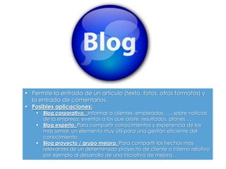  Permite la entrada de un artículo (texto, fotos, otros formatos) y
la entrada de comentarios.
 Posibles aplicaciones:
 Blog corporativo. Informar a clientes, empleados, …, sobre noticias
de la empresa, eventos a los que asiste, resultados, planes, …
 Blog experto. Para compartir conocimientos y experiencia de los
más senior, un elemento muy útil para una gestión eficiente del
conocimiento.
 Blog proyecto / grupo mejora. Para compartir los hechos más
relevantes de un determinado proyecto de cliente o interno relativo
por ejemplo al desarrollo de una iniciativa de mejora.
 