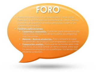  Permite la entrada de un texto(texto, fotos, otros
formatos) y la entrada de comentarios, estos últimos
pueden ser respecto al texto principal o bien a un
determinado texto.
 Posibles aplicaciones:
 Preguntas y respuestas. Puede ser parte del servicio de
atención al cliente, donde se muestras las preguntas
más frecuentes.
 Mejoras / Nuevos productos. Para compartir la labor
de desarrollo de producto con empleados y/o clientes.
 Preparación reunión. Para que las reuniones sean más
efectivas, se puede lanzar un tema a tratar, para que
las personas empiezan ya a participar, haciendo más
eficiente la reunión.
FORO
 