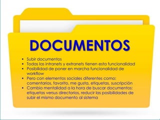  Subir documentos
 Todas las intranets y extranets tienen esta funcionalidad
 Posibilidad de poner en marcha funcionalidad de
workflow
 Pero con elementos sociales diferentes como:
comentarios, favorito, me gusta, etiquetas, suscripción
 Cambio mentalidad a la hora de buscar documentos:
etiquetas versus directorios, reducir las posibilidades de
subir el mismo documento al sistema
DOCUMENTOS
 