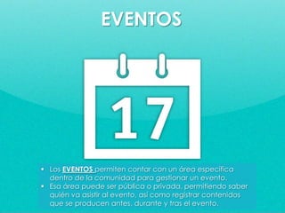  Los EVENTOS permiten contar con un área específica
dentro de la comunidad para gestionar un evento.
 Esa área puede ser pública o privada, permitiendo saber
quién va asistir al evento, así como registrar contenidos
que se producen antes, durante y tras el evento.
EVENTOS
 