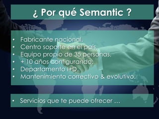 ¿ Por qué Semantic ?
• Fabricante nacional.
• Centro soporte en el país.
• Equipo propio de 35 personas.
• + 10 años configurando.
• Departamento I+D.
• Mantenimiento correctivo & evolutivo.
• Servicios que te puede ofrecer …
 