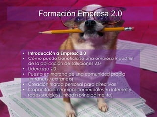 Servicios sobre Empresa 2.0
• Formación sobre el concepto
Empresa 2.0:
Formación Empresa 2.0
• Introducción a Empresa 2.0
• Cómo puede beneficiarse una empresa industrial
de la aplicación de soluciones 2.0
• Liderazgo 2.0
• Puesta en marcha de una comunidad propia
(intranets / extranets)
• Creación marca personal para directivos
• Capacitación equipos comerciales en internet y
redes sociales (Linkedin principalmente)
 