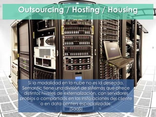 Outsourcing / Hosting / Housing
Si la modalidad en la nube no es la deseada,
Semantic tiene una división de sistemas que ofrece
distintos niveles de externalización, con servidores
propios o compartidos en las instalaciones del cliente
o en data centers especializados.
(SaaS)
 