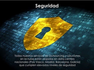 Seguridad
Todos nuestros servicios de Outsourcing y soluciones
en la nube están alojadas en data centers
nacionales (País Vasco, Madrid, Barcelona, Galicia)
que cumplen elevados niveles de seguridad
 