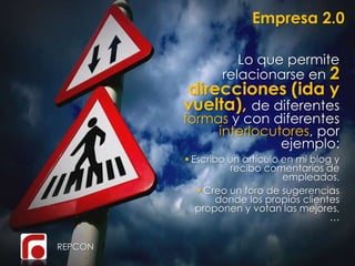Empresa 2.0
REPCON
Lo que permite
relacionarse en 2
direcciones (ida y
vuelta), de diferentes
formas y con diferentes
interlocutores, por
ejemplo:
 Escribo un artículo en mi blog y
recibo comentarios de
empleados,
 Creo un foro de sugerencias
donde los propios clientes
proponen y votan las mejores,
…
 