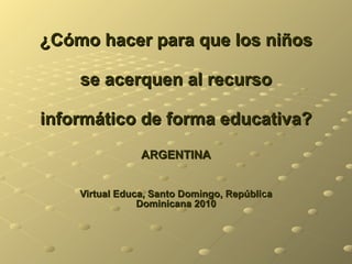 ¿Cómo hacer para que los niños  se acerquen al recurso  informático de forma educativa? ARGENTINA Virtual Educa, Santo Domingo, República Dominicana 2010 