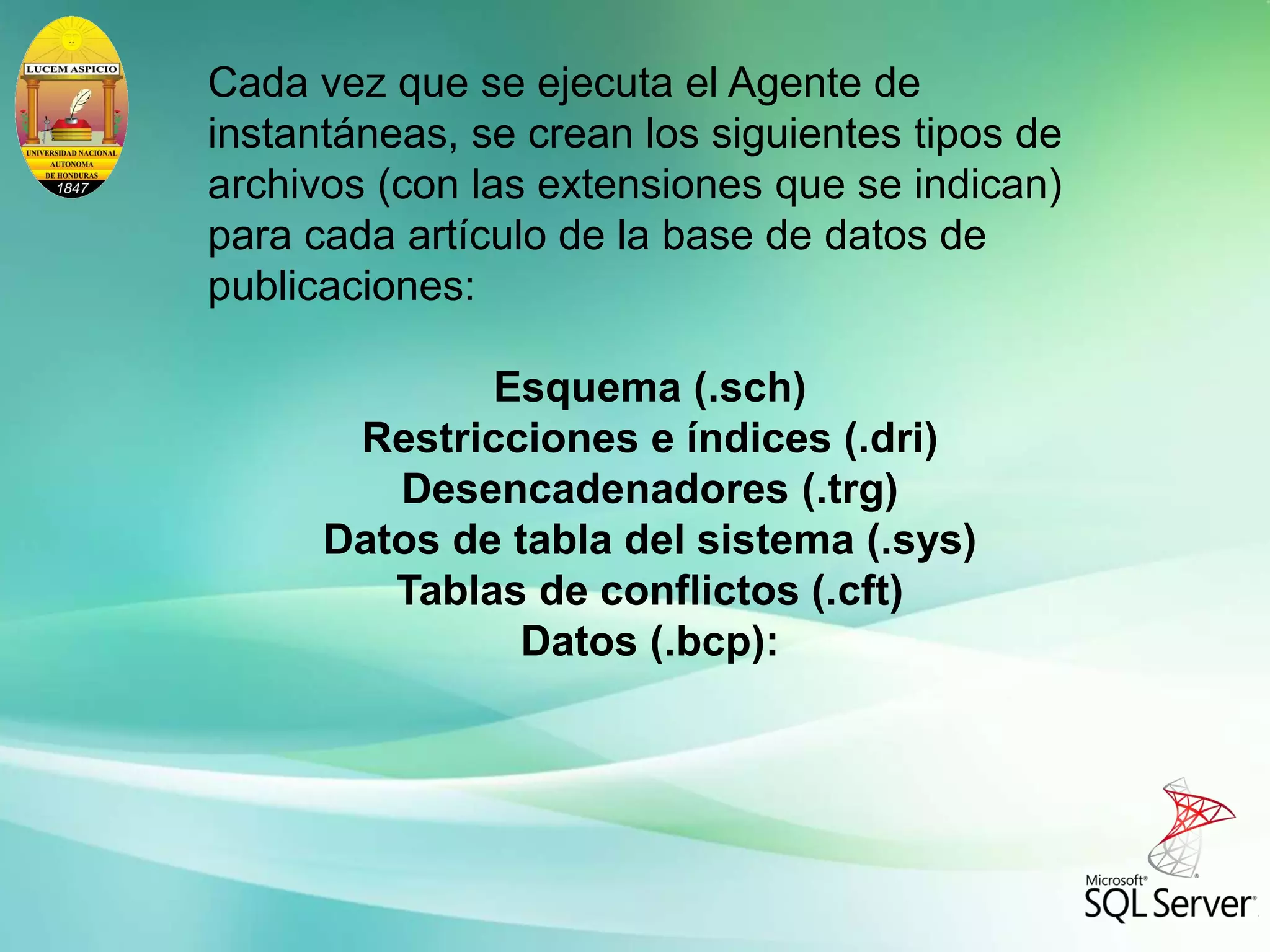 Cada vez que se ejecuta el Agente de
instantáneas, se crean los siguientes tipos de
archivos (con las extensiones que se indican)
para cada artículo de la base de datos de
publicaciones:
Esquema (.sch)
Restricciones e índices (.dri)
Desencadenadores (.trg)
Datos de tabla del sistema (.sys)
Tablas de conflictos (.cft)
Datos (.bcp):
 