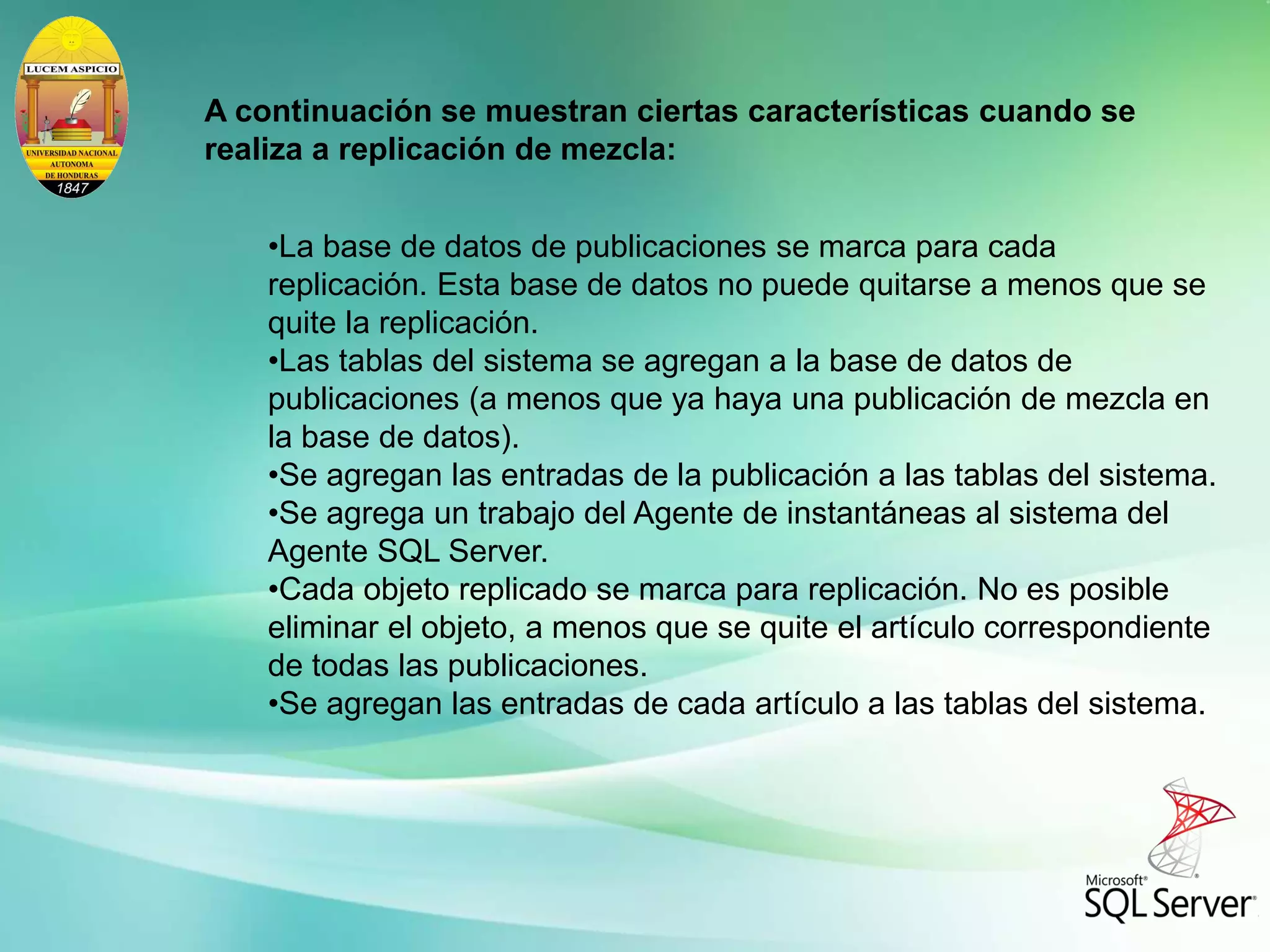 A continuación se muestran ciertas características cuando se
realiza a replicación de mezcla:
•La base de datos de publicaciones se marca para cada
replicación. Esta base de datos no puede quitarse a menos que se
quite la replicación.
•Las tablas del sistema se agregan a la base de datos de
publicaciones (a menos que ya haya una publicación de mezcla en
la base de datos).
•Se agregan las entradas de la publicación a las tablas del sistema.
•Se agrega un trabajo del Agente de instantáneas al sistema del
Agente SQL Server.
•Cada objeto replicado se marca para replicación. No es posible
eliminar el objeto, a menos que se quite el artículo correspondiente
de todas las publicaciones.
•Se agregan las entradas de cada artículo a las tablas del sistema.
 