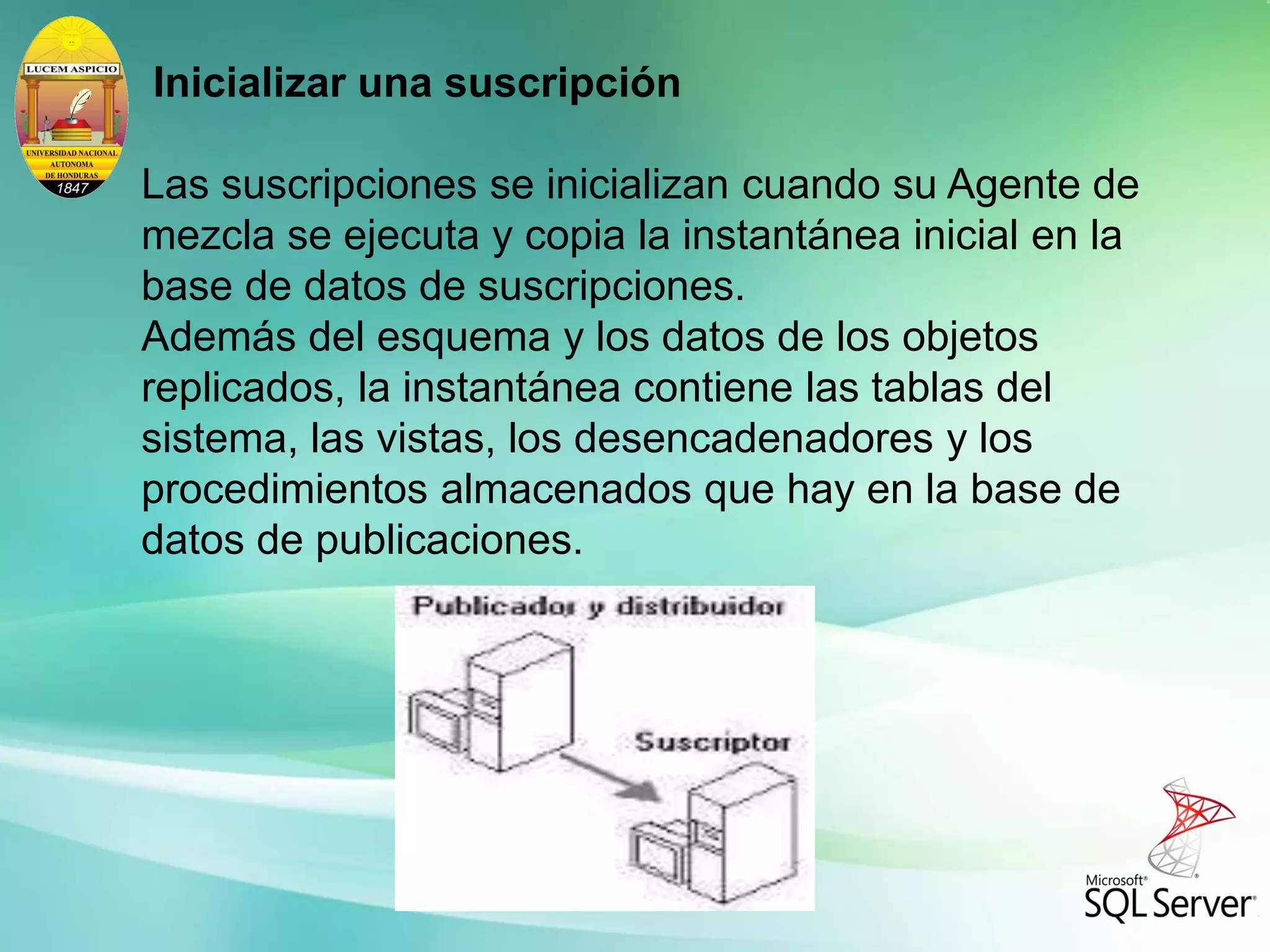 Inicializar una suscripción
Las suscripciones se inicializan cuando su Agente de
mezcla se ejecuta y copia la instantánea inicial en la
base de datos de suscripciones.
Además del esquema y los datos de los objetos
replicados, la instantánea contiene las tablas del
sistema, las vistas, los desencadenadores y los
procedimientos almacenados que hay en la base de
datos de publicaciones.
 