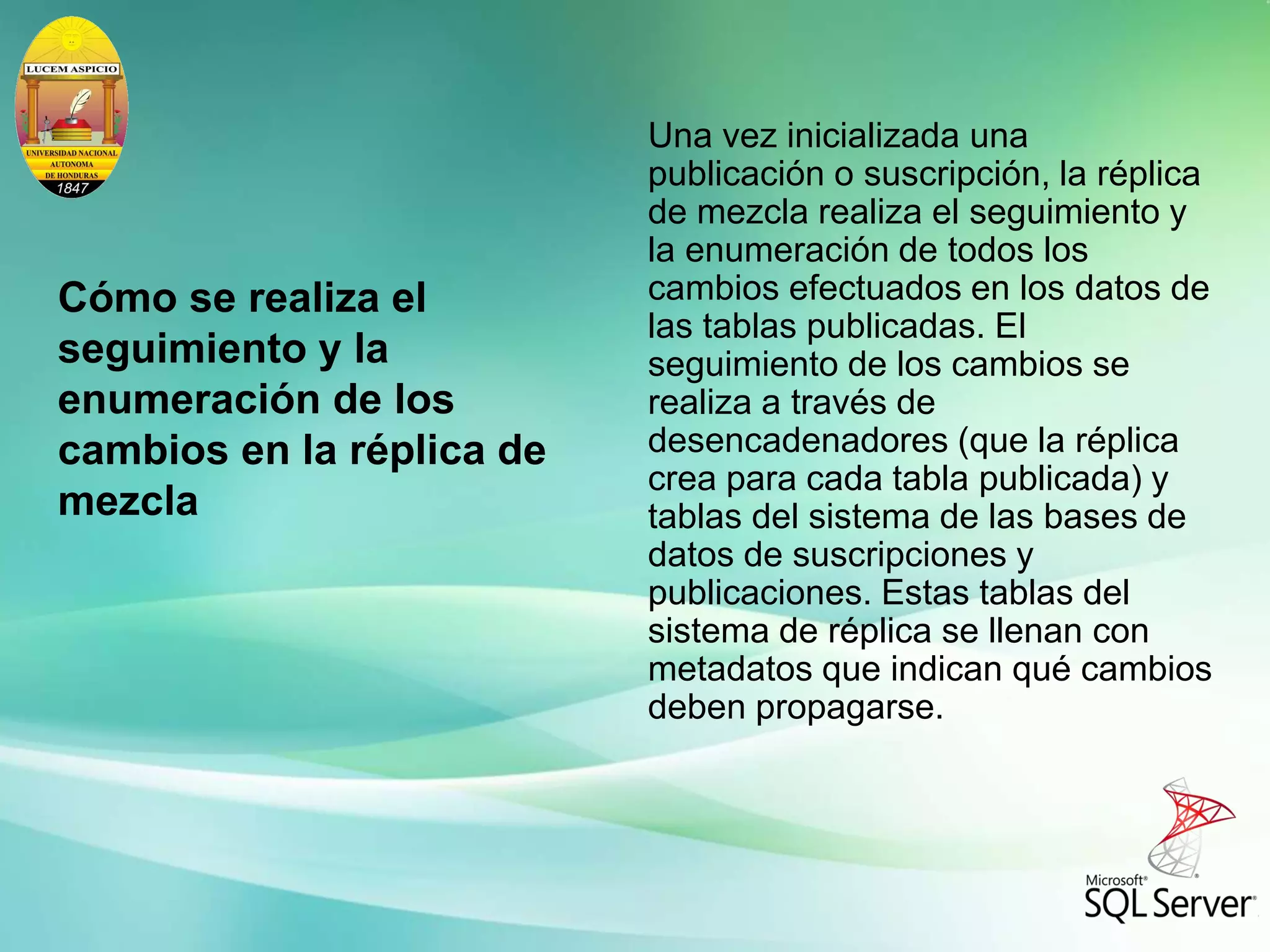 Cómo se realiza el
seguimiento y la
enumeración de los
cambios en la réplica de
mezcla
Una vez inicializada una
publicación o suscripción, la réplica
de mezcla realiza el seguimiento y
la enumeración de todos los
cambios efectuados en los datos de
las tablas publicadas. El
seguimiento de los cambios se
realiza a través de
desencadenadores (que la réplica
crea para cada tabla publicada) y
tablas del sistema de las bases de
datos de suscripciones y
publicaciones. Estas tablas del
sistema de réplica se llenan con
metadatos que indican qué cambios
deben propagarse.
 