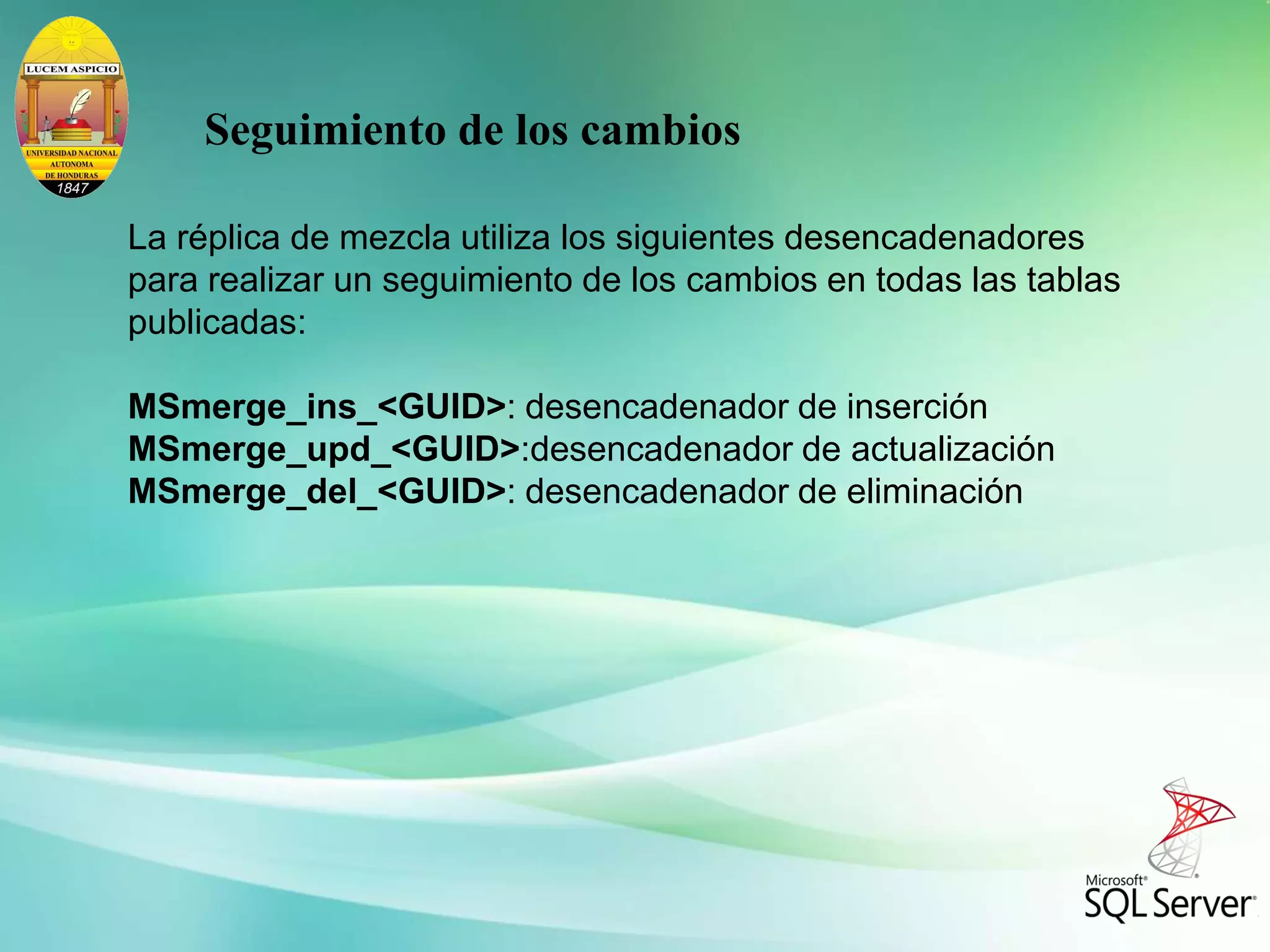 La réplica de mezcla utiliza los siguientes desencadenadores
para realizar un seguimiento de los cambios en todas las tablas
publicadas:
MSmerge_ins_<GUID>: desencadenador de inserción
MSmerge_upd_<GUID>:desencadenador de actualización
MSmerge_del_<GUID>: desencadenador de eliminación
Seguimiento de los cambios
 