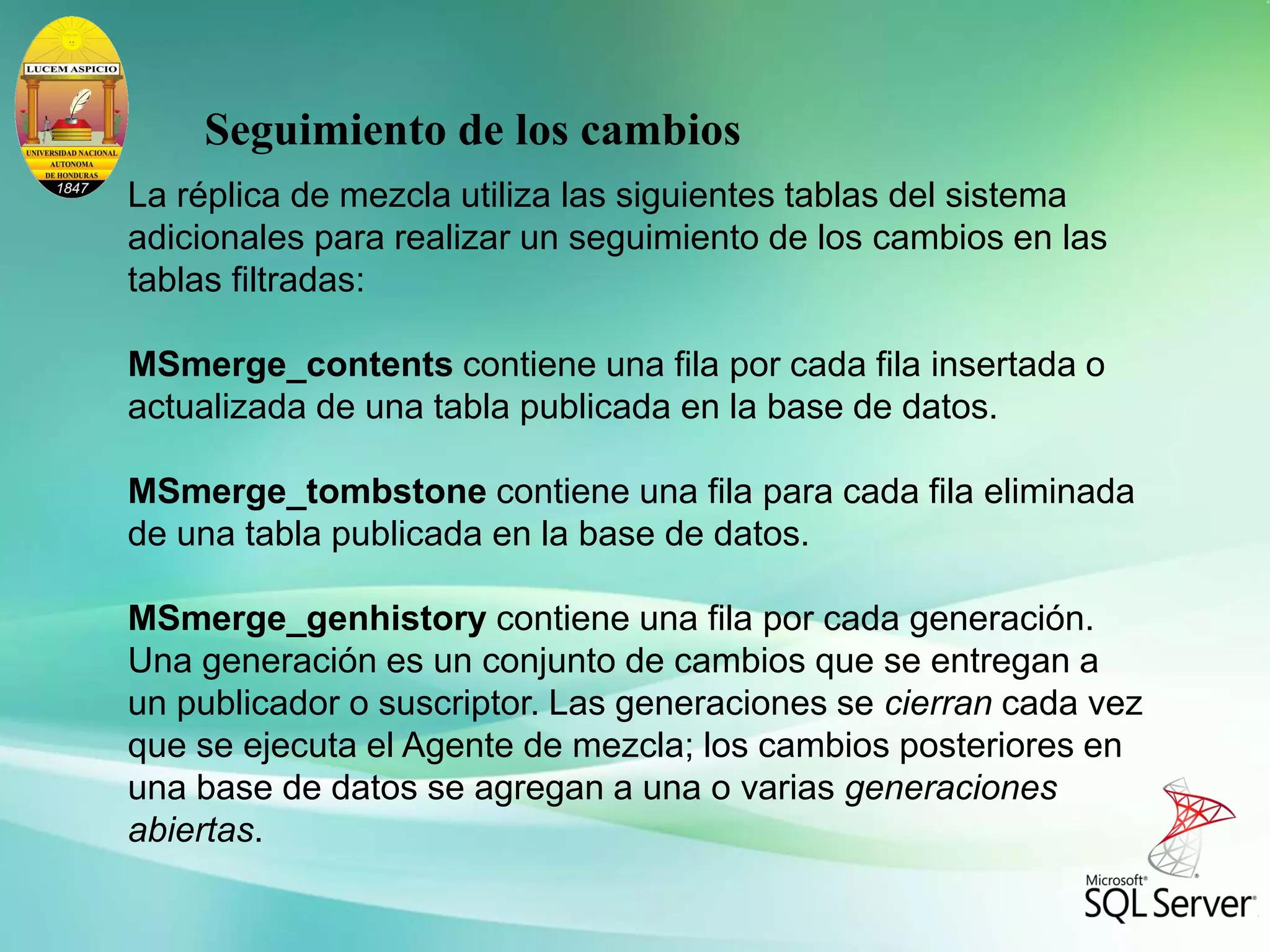 La réplica de mezcla utiliza las siguientes tablas del sistema
adicionales para realizar un seguimiento de los cambios en las
tablas filtradas:
MSmerge_contents contiene una fila por cada fila insertada o
actualizada de una tabla publicada en la base de datos.
MSmerge_tombstone contiene una fila para cada fila eliminada
de una tabla publicada en la base de datos.
MSmerge_genhistory contiene una fila por cada generación.
Una generación es un conjunto de cambios que se entregan a
un publicador o suscriptor. Las generaciones se cierran cada vez
que se ejecuta el Agente de mezcla; los cambios posteriores en
una base de datos se agregan a una o varias generaciones
abiertas.
Seguimiento de los cambios
 