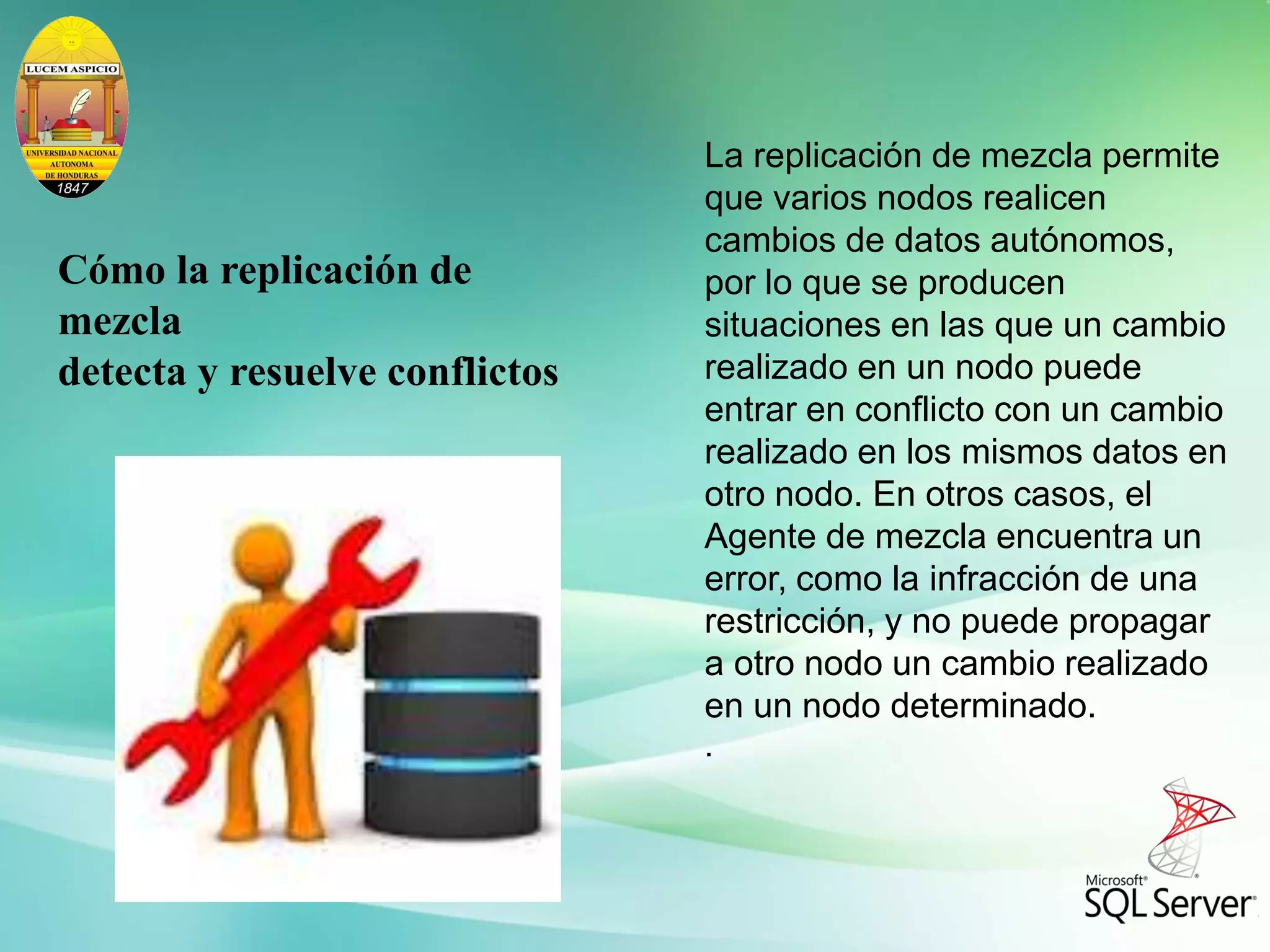 La replicación de mezcla permite
que varios nodos realicen
cambios de datos autónomos,
por lo que se producen
situaciones en las que un cambio
realizado en un nodo puede
entrar en conflicto con un cambio
realizado en los mismos datos en
otro nodo. En otros casos, el
Agente de mezcla encuentra un
error, como la infracción de una
restricción, y no puede propagar
a otro nodo un cambio realizado
en un nodo determinado.
.
Cómo la replicación de
mezcla
detecta y resuelve conflictos
 