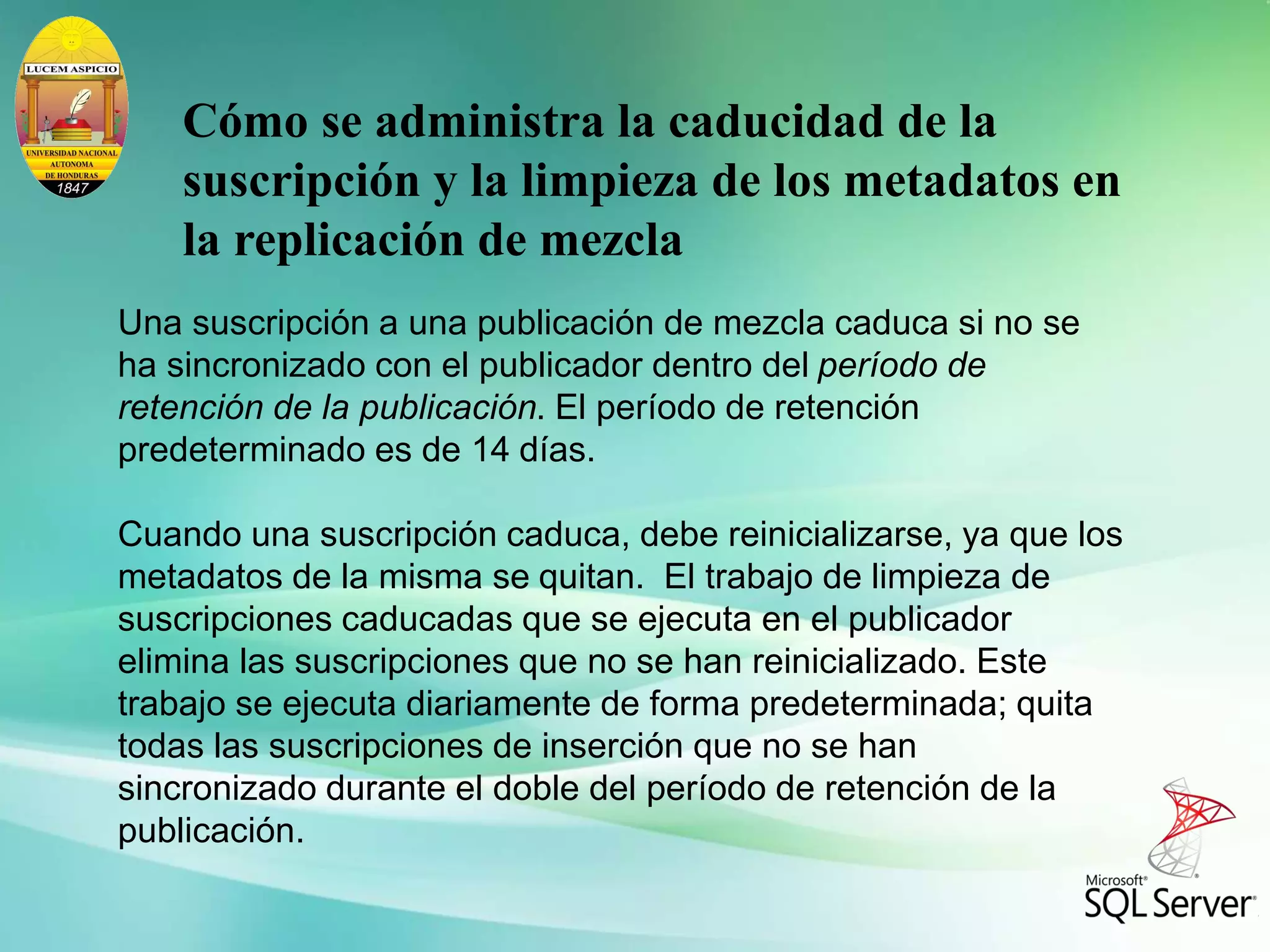 Cómo se administra la caducidad de la
suscripción y la limpieza de los metadatos en
la replicación de mezcla
Una suscripción a una publicación de mezcla caduca si no se
ha sincronizado con el publicador dentro del período de
retención de la publicación. El período de retención
predeterminado es de 14 días.
Cuando una suscripción caduca, debe reinicializarse, ya que los
metadatos de la misma se quitan. El trabajo de limpieza de
suscripciones caducadas que se ejecuta en el publicador
elimina las suscripciones que no se han reinicializado. Este
trabajo se ejecuta diariamente de forma predeterminada; quita
todas las suscripciones de inserción que no se han
sincronizado durante el doble del período de retención de la
publicación.
 