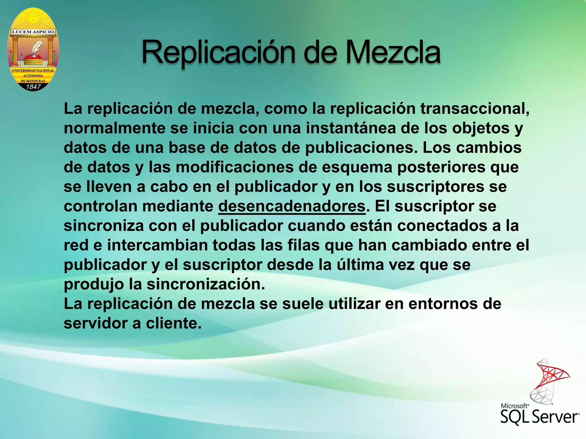 La replicación de mezcla, como la replicación transaccional,
normalmente se inicia con una instantánea de los objetos y
datos de una base de datos de publicaciones. Los cambios
de datos y las modificaciones de esquema posteriores que
se lleven a cabo en el publicador y en los suscriptores se
controlan mediante desencadenadores. El suscriptor se
sincroniza con el publicador cuando están conectados a la
red e intercambian todas las filas que han cambiado entre el
publicador y el suscriptor desde la última vez que se
produjo la sincronización.
La replicación de mezcla se suele utilizar en entornos de
servidor a cliente.
Replicación de Mezcla
 