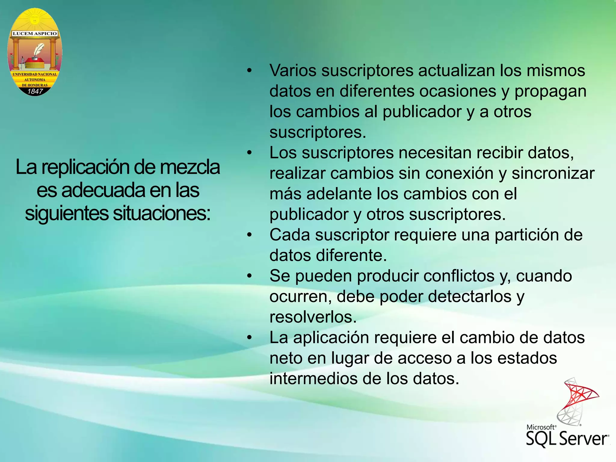 La replicaciónde mezcla
es adecuadaen las
siguientessituaciones:
• Varios suscriptores actualizan los mismos
datos en diferentes ocasiones y propagan
los cambios al publicador y a otros
suscriptores.
• Los suscriptores necesitan recibir datos,
realizar cambios sin conexión y sincronizar
más adelante los cambios con el
publicador y otros suscriptores.
• Cada suscriptor requiere una partición de
datos diferente.
• Se pueden producir conflictos y, cuando
ocurren, debe poder detectarlos y
resolverlos.
• La aplicación requiere el cambio de datos
neto en lugar de acceso a los estados
intermedios de los datos.
 