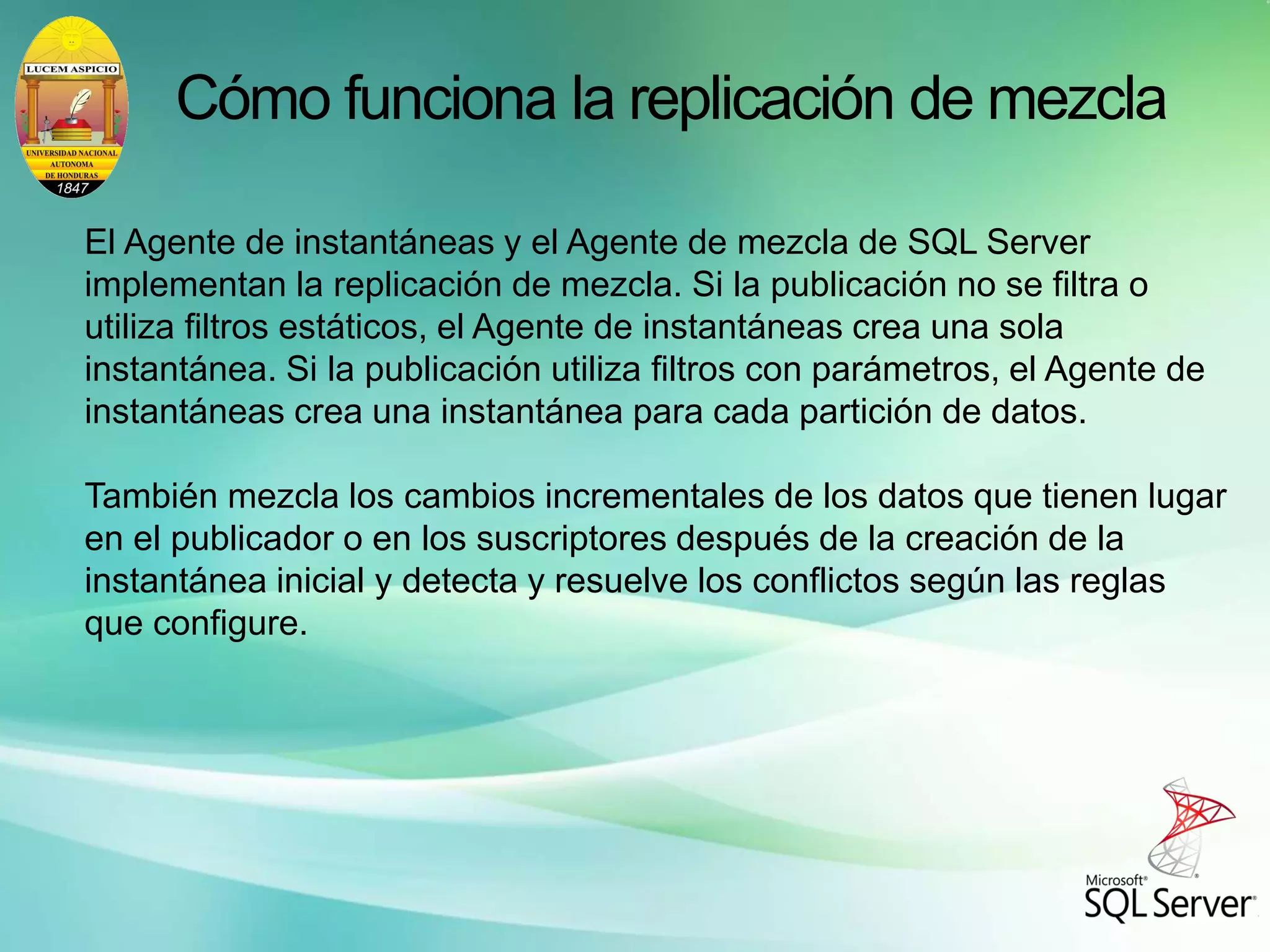 Cómo funciona la replicación de mezcla
El Agente de instantáneas y el Agente de mezcla de SQL Server
implementan la replicación de mezcla. Si la publicación no se filtra o
utiliza filtros estáticos, el Agente de instantáneas crea una sola
instantánea. Si la publicación utiliza filtros con parámetros, el Agente de
instantáneas crea una instantánea para cada partición de datos.
También mezcla los cambios incrementales de los datos que tienen lugar
en el publicador o en los suscriptores después de la creación de la
instantánea inicial y detecta y resuelve los conflictos según las reglas
que configure.
 
