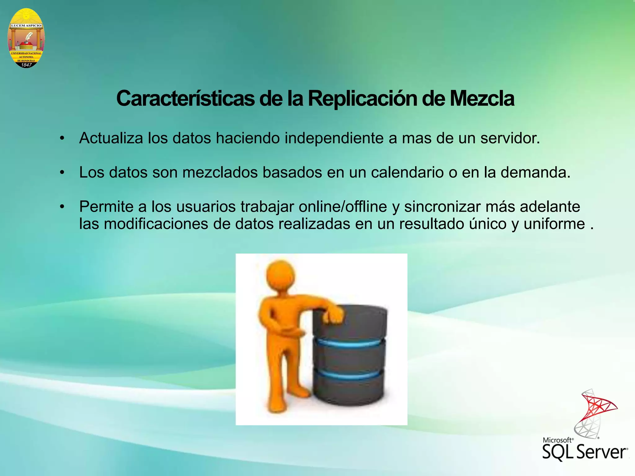 Característicasde la Replicaciónde Mezcla
• Actualiza los datos haciendo independiente a mas de un servidor.
• Los datos son mezclados basados en un calendario o en la demanda.
• Permite a los usuarios trabajar online/offline y sincronizar más adelante
las modificaciones de datos realizadas en un resultado único y uniforme .
 