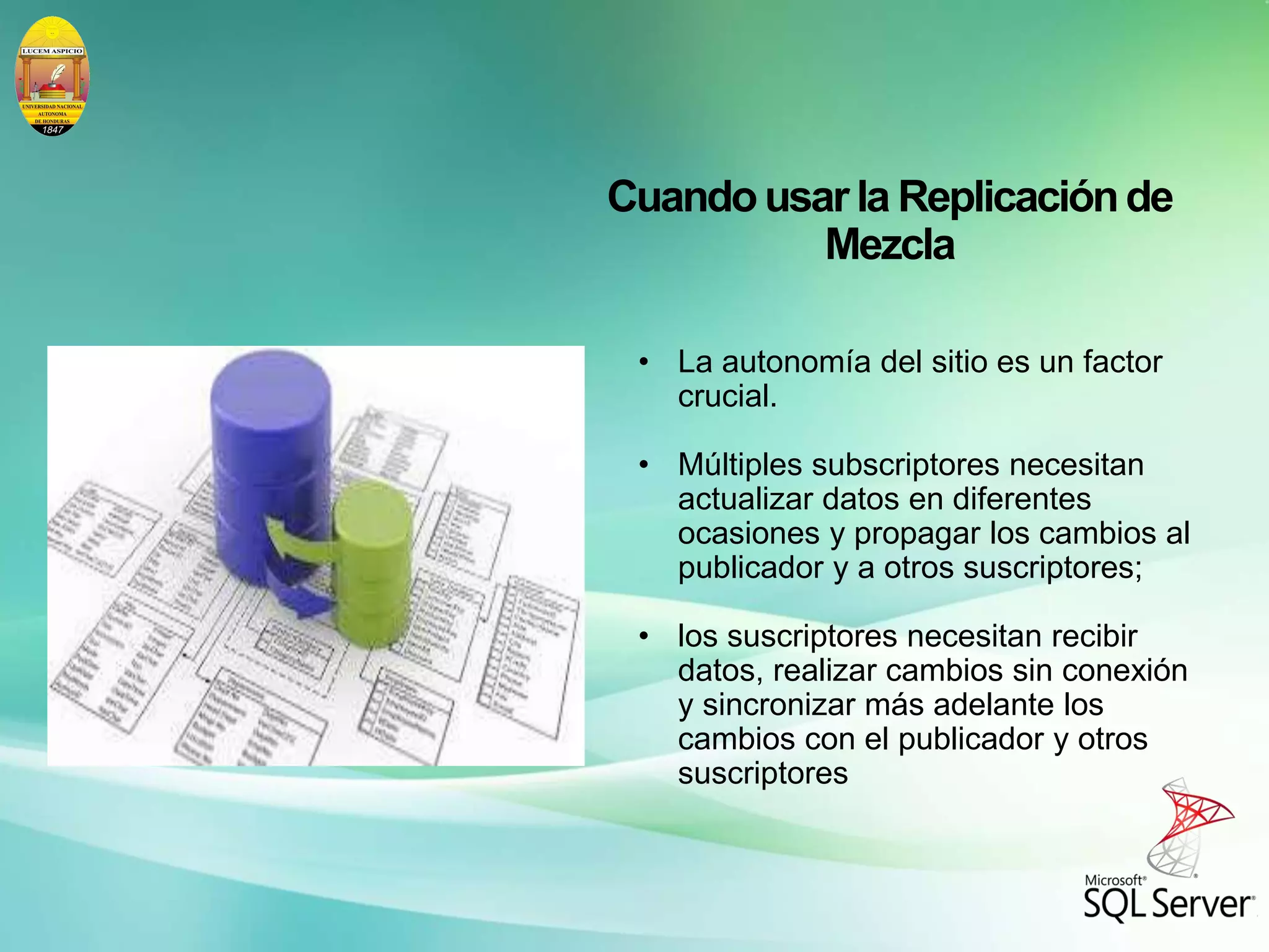 Cuandousarla Replicaciónde
Mezcla
• La autonomía del sitio es un factor
crucial.
• Múltiples subscriptores necesitan
actualizar datos en diferentes
ocasiones y propagar los cambios al
publicador y a otros suscriptores;
• los suscriptores necesitan recibir
datos, realizar cambios sin conexión
y sincronizar más adelante los
cambios con el publicador y otros
suscriptores
 