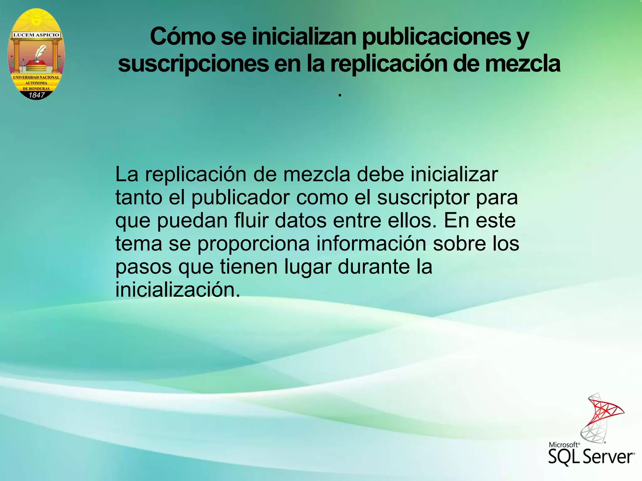 Cómo se inicializan publicaciones y
suscripciones en la replicación de mezcla
.
La replicación de mezcla debe inicializar
tanto el publicador como el suscriptor para
que puedan fluir datos entre ellos. En este
tema se proporciona información sobre los
pasos que tienen lugar durante la
inicialización.
 