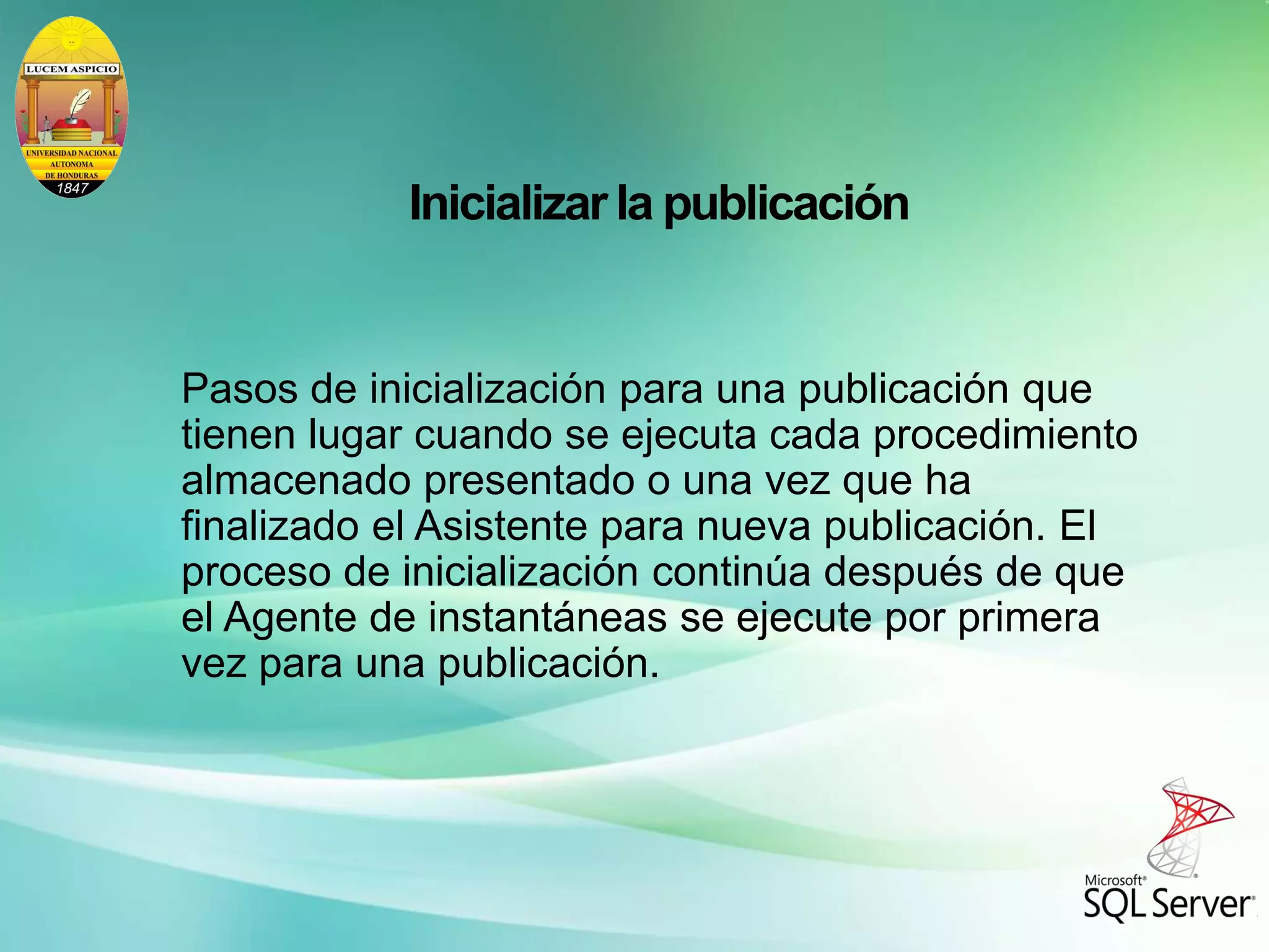 Inicializar la publicación
Pasos de inicialización para una publicación que
tienen lugar cuando se ejecuta cada procedimiento
almacenado presentado o una vez que ha
finalizado el Asistente para nueva publicación. El
proceso de inicialización continúa después de que
el Agente de instantáneas se ejecute por primera
vez para una publicación.
 