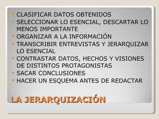 LA JERARQUIZACIÓN CLASIFICAR DATOS OBTENIDOS SELECCIONAR LO ESENCIAL, DESCARTAR LO MENOS IMPORTANTE ORGANIZAR A LA INFORMACIÓN TRANSCRIBIR ENTREVISTAS Y JERARQUIZAR LO ESENCIAL CONTRASTAR DATOS, HECHOS Y VISIONES DE DISTINTOS PROTAGONISTAS SACAR CONCLUSIONES HACER UN ESQUEMA ANTES DE REDACTAR 